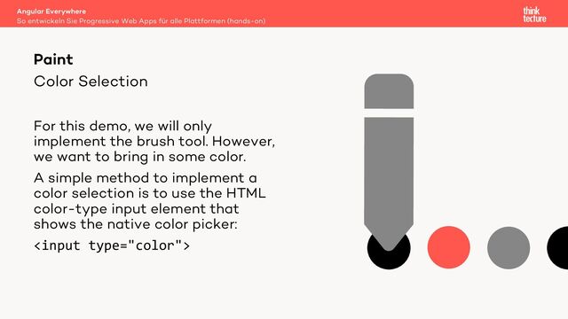 Color Selection
For this demo, we will only
implement the brush tool. However,
we want to bring in some color.
A simple method to implement a
color selection is to use the HTML
color-type input element that
shows the native color picker:

Angular Everywhere
So entwickeln Sie Progressive Web Apps für alle Plattformen (hands-on)
Paint
