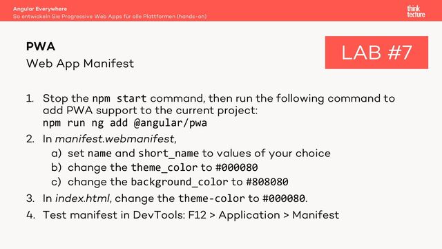 Web App Manifest
1. Stop the npm start command, then run the following command to
add PWA support to the current project:
npm run ng add @angular/pwa
2. In manifest.webmanifest,
a) set name and short_name to values of your choice
b) change the theme_color to #000080
c) change the background_color to #808080
3. In index.html, change the theme-color to #000080.
4. Test manifest in DevTools: F12 > Application > Manifest
Angular Everywhere
So entwickeln Sie Progressive Web Apps für alle Plattformen (hands-on)
PWA LAB #7
