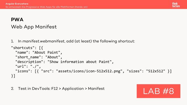 Web App Manifest
1. In manifest.webmanifest, add (at least) the following shortcut:
"shortcuts": [{
"name": "About Paint",
"short_name": "About",
"description": "Show information about Paint",
"url": "./",
"icons": [{ "src": "assets/icons/icon-512x512.png", "sizes": "512x512" }]
}]
2. Test in DevTools: F12 > Application > Manifest
Angular Everywhere
So entwickeln Sie Progressive Web Apps für alle Plattformen (hands-on)
PWA
LAB #8
