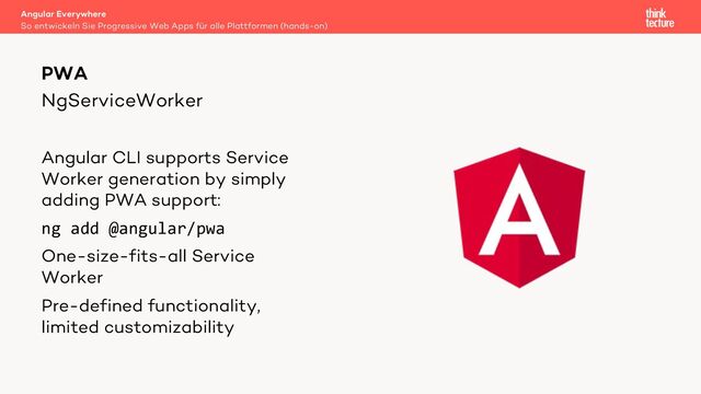 NgServiceWorker
Angular CLI supports Service
Worker generation by simply
adding PWA support:
ng add @angular/pwa
One-size-fits-all Service
Worker
Pre-defined functionality,
limited customizability
PWA
So entwickeln Sie Progressive Web Apps für alle Plattformen (hands-on)
Angular Everywhere
