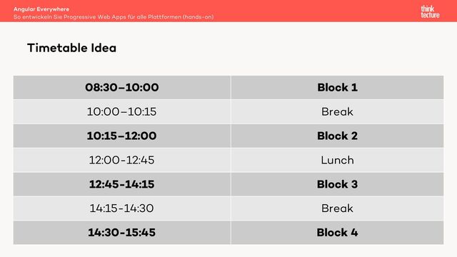 08:30–10:00 Block 1
10:00–10:15 Break
10:15–12:00 Block 2
12:00-12:45 Lunch
12:45-14:15 Block 3
14:15-14:30 Break
14:30-15:45 Block 4
Angular Everywhere
So entwickeln Sie Progressive Web Apps für alle Plattformen (hands-on)
Timetable Idea
