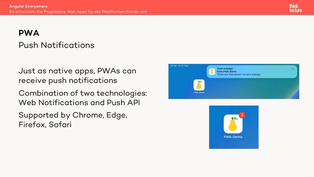 Push Notifications
Just as native apps, PWAs can
receive push notifications
Combination of two technologies:
Web Notifications and Push API
Supported by Chrome, Edge,
Firefox, Safari
Angular Everywhere
So entwickeln Sie Progressive Web Apps für alle Plattformen (hands-on)
PWA
