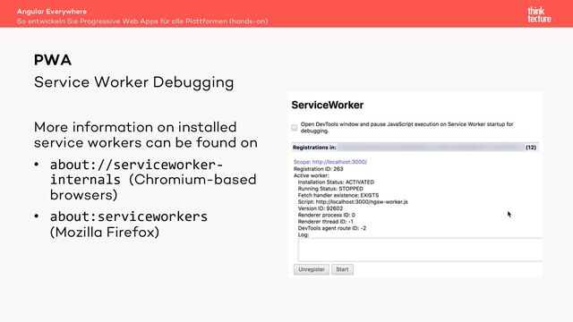 Service Worker Debugging
More information on installed
service workers can be found on
• about://serviceworker-
internals (Chromium-based
browsers)
• about:serviceworkers
(Mozilla Firefox)
Angular Everywhere
So entwickeln Sie Progressive Web Apps für alle Plattformen (hands-on)
PWA
