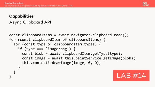 Async Clipboard API
const clipboardItems = await navigator.clipboard.read();
for (const clipboardItem of clipboardItems) {
for (const type of clipboardItem.types) {
if (type === 'image/png') {
const blob = await clipboardItem.getType(type);
const image = await this.paintService.getImage(blob);
this.context!.drawImage(image, 0, 0);
}
}
}
Angular Everywhere
So entwickeln Sie Progressive Web Apps für alle Plattformen (hands-on)
Capabilities
LAB #14

