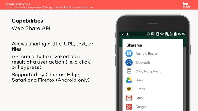 Web Share API
Allows sharing a title, URL, text, or
files
API can only be invoked as a
result of a user action (i.e. a click
or keypress)
Supported by Chrome, Edge,
Safari and Firefox (Android only)
Angular Everywhere
So entwickeln Sie Progressive Web Apps für alle Plattformen (hands-on)
Capabilities
