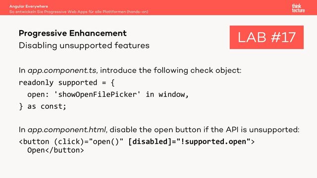 Disabling unsupported features
In app.component.ts, introduce the following check object:
readonly supported = {
open: 'showOpenFilePicker' in window,
} as const;
In app.component.html, disable the open button if the API is unsupported:

Open
Angular Everywhere
So entwickeln Sie Progressive Web Apps für alle Plattformen (hands-on)
Progressive Enhancement LAB #17
