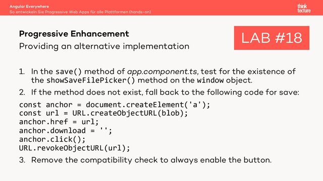 Providing an alternative implementation
1. In the save() method of app.component.ts, test for the existence of
the showSaveFilePicker() method on the window object.
2. If the method does not exist, fall back to the following code for save:
const anchor = document.createElement('a');
const url = URL.createObjectURL(blob);
anchor.href = url;
anchor.download = '';
anchor.click();
URL.revokeObjectURL(url);
3. Remove the compatibility check to always enable the button.
Angular Everywhere
So entwickeln Sie Progressive Web Apps für alle Plattformen (hands-on)
Progressive Enhancement LAB #18
