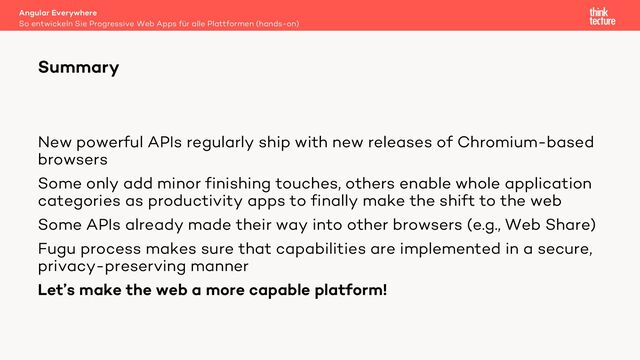 New powerful APIs regularly ship with new releases of Chromium-based
browsers
Some only add minor finishing touches, others enable whole application
categories as productivity apps to finally make the shift to the web
Some APIs already made their way into other browsers (e.g., Web Share)
Fugu process makes sure that capabilities are implemented in a secure,
privacy-preserving manner
Let’s make the web a more capable platform!
Angular Everywhere
So entwickeln Sie Progressive Web Apps für alle Plattformen (hands-on)
Summary
