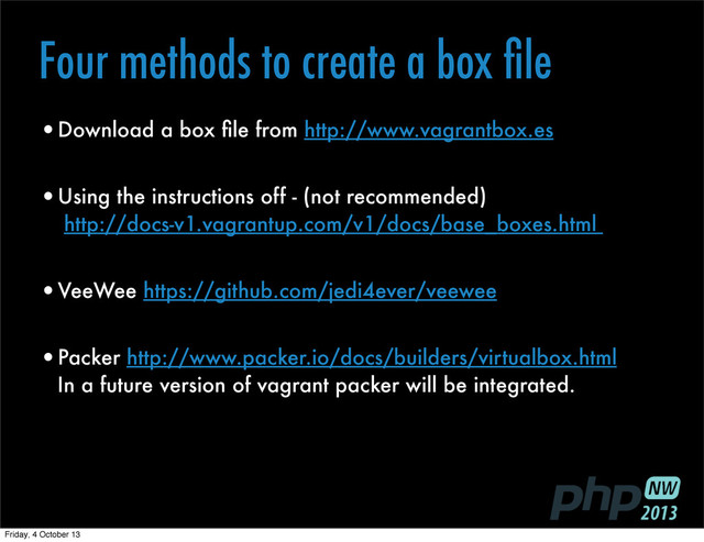 Four methods to create a box ﬁle
•Download a box ﬁle from http://www.vagrantbox.es
•Using the instructions off - (not recommended)
http://docs-v1.vagrantup.com/v1/docs/base_boxes.html
•VeeWee https://github.com/jedi4ever/veewee
•Packer http://www.packer.io/docs/builders/virtualbox.html
In a future version of vagrant packer will be integrated.
Friday, 4 October 13
