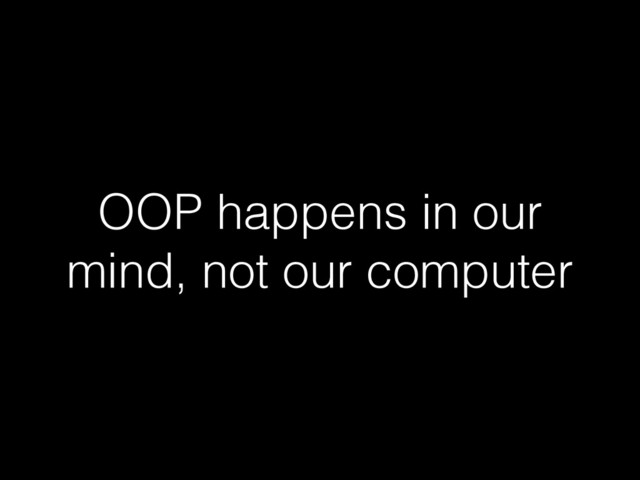 OOP happens in our
mind, not our computer
