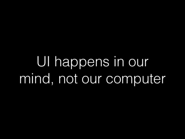 UI happens in our
mind, not our computer
