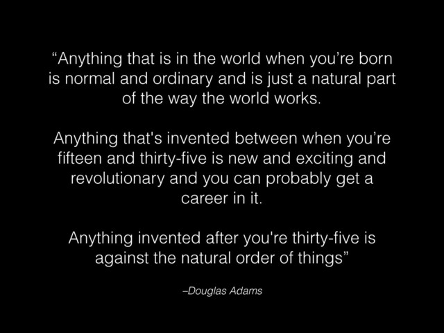 “Anything that is in the world when you’re born
is normal and ordinary and is just a natural part
of the way the world works.
!
Anything that's invented between when you’re
ﬁfteen and thirty-ﬁve is new and exciting and
revolutionary and you can probably get a
career in it.
!
Anything invented after you're thirty-ﬁve is
against the natural order of things”
–Douglas Adams
