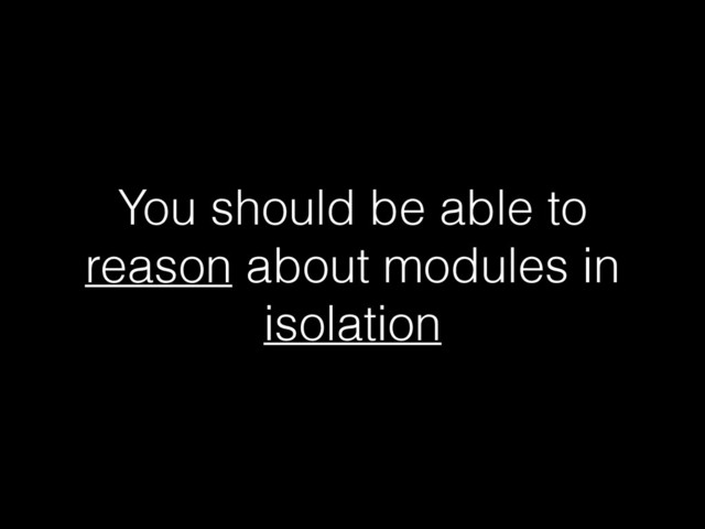 You should be able to
reason about modules in
isolation
