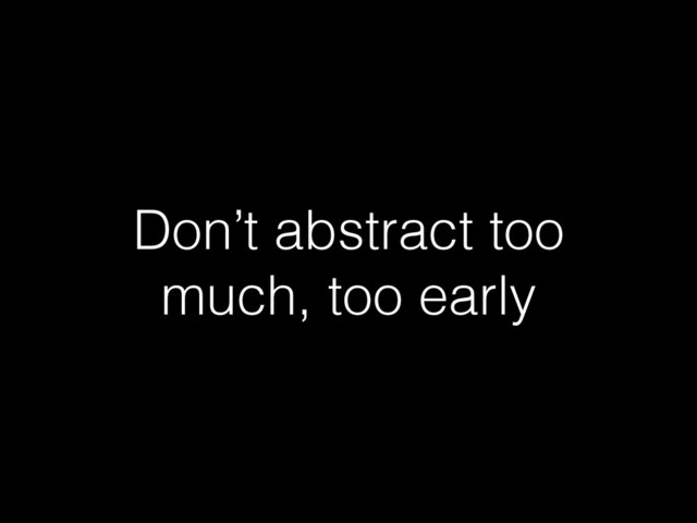 Don’t abstract too
much, too early
