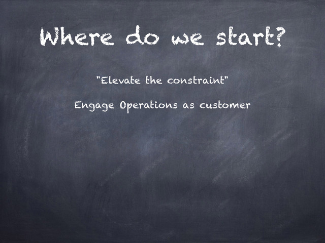 Where do we start?
"Elevate the constraint"
Engage Operations as customer
