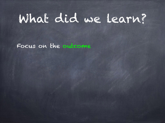 What did we learn?
Focus on the outcome
