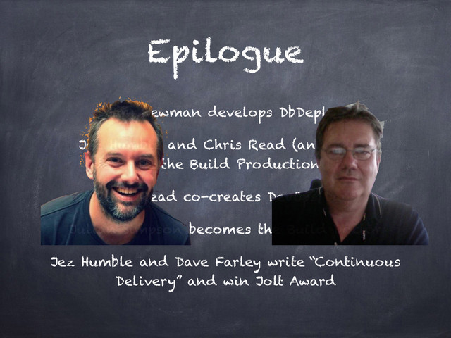 Epilogue
Sam Newman develops DbDeploy
Jez Humble and Chris Read (and me :)
describe the Build Production Line
Chris Read co-creates DevOps Days
Julian Simpson becomes the Build Doctor
Jez Humble and Dave Farley write “Continuous
Delivery” and win Jolt Award
