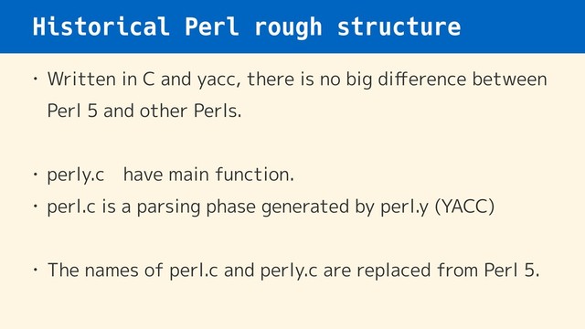 Historical Perl rough structure
• Written in C and yacc, there is no big diﬀerence between
Perl 5 and other Perls.
• perly.c　have main function.
• perl.c is a parsing phase generated by perl.y (YACC)
• The names of perl.c and perly.c are replaced from Perl 5.
