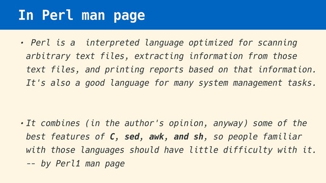 In Perl man page
• Perl is a interpreted language optimized for scanning
arbitrary text files, extracting information from those
text files, and printing reports based on that information.
It's also a good language for many system management tasks.
•It combines (in the author's opinion, anyway) some of the
best features of C, sed, awk, and sh, so people familiar
with those languages should have little difficulty with it.
— by Perl1 man page
