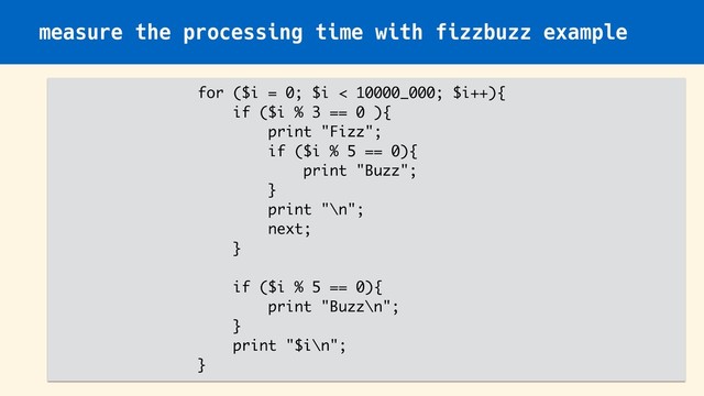 measure the processing time with fizzbuzz example
for ($i = 0; $i < 10000_000; $i++){
if ($i % 3 == 0 ){
print "Fizz";
if ($i % 5 == 0){
print "Buzz";
}
print "\n";
next;
}
if ($i % 5 == 0){
print "Buzz\n";
}
print "$i\n";
}
