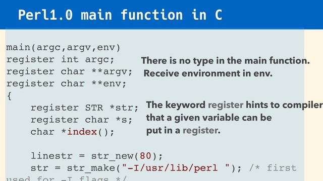 Perl1.0 main function in C
main(argc,argv,env)
register int argc;
register char **argv;
register char **env;
{
register STR *str;
register char *s;
char *index();
linestr = str_new(80);
str = str_make("-I/usr/lib/perl "); /* first
There is no type in the main function.
Receive environment in env.
The keyword register hints to compiler
that a given variable can be
put in a register.
