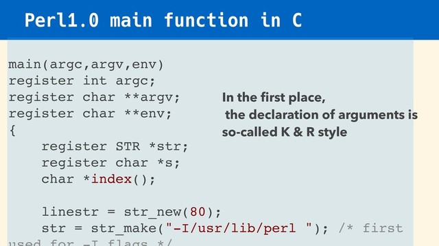 Perl1.0 main function in C
main(argc,argv,env)
register int argc;
register char **argv;
register char **env;
{
register STR *str;
register char *s;
char *index();
linestr = str_new(80);
str = str_make("-I/usr/lib/perl "); /* first
In the ﬁrst place,
the declaration of arguments is
so-called K & R style

