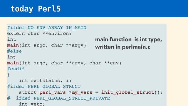 today Perl5
#ifdef NO_ENV_ARRAY_IN_MAIN
extern char **environ;
int
main(int argc, char **argv)
#else
int
main(int argc, char **argv, char **env)
#endif
{
int exitstatus, i;
#ifdef PERL_GLOBAL_STRUCT
struct perl_vars *my_vars = init_global_struct();
# ifdef PERL_GLOBAL_STRUCT_PRIVATE
int veto;
main function is int type,
written in perlmain.c
