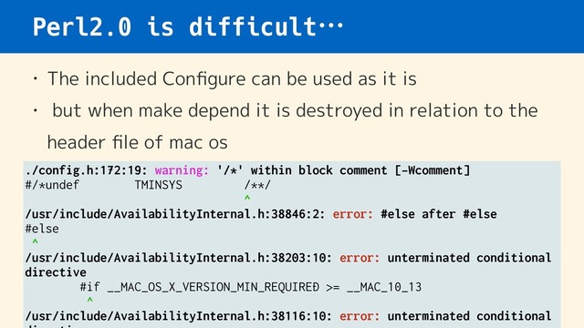 Perl2.0 is difficult…
• The included Conﬁgure can be used as it is
• but when make depend it is destroyed in relation to the
header ﬁle of mac os
./config.h:172:19: warning: '/*' within block comment [-Wcomment]
#/*undef TMINSYS /**/
^
/usr/include/AvailabilityInternal.h:38846:2: error: #else after #else
#else
^
/usr/include/AvailabilityInternal.h:38203:10: error: unterminated conditional
directive
#if __MAC_OS_X_VERSION_MIN_REQUIRED >= __MAC_10_13
^
/usr/include/AvailabilityInternal.h:38116:10: error: unterminated conditional
