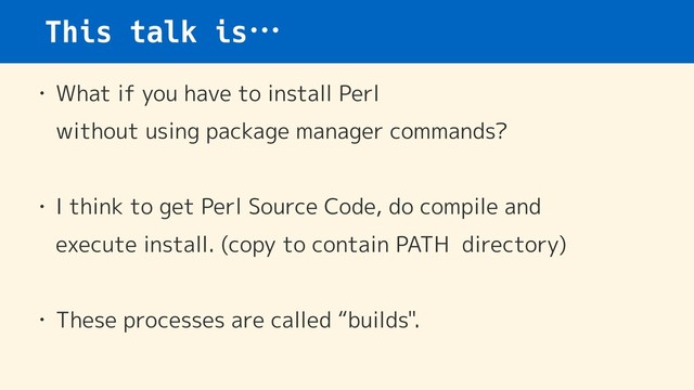 This talk is…
• What if you have to install Perl  
without using package manager commands?
• I think to get Perl Source Code, do compile and  
execute install. (copy to contain PATH directory)
• These processes are called “builds".
