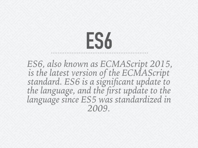 ES6, also known as ECMAScript 2015,
is the latest version of the ECMAScript
standard. ES6 is a signiﬁcant update to
the language, and the ﬁrst update to the
language since ES5 was standardized in
2009.
ES6
