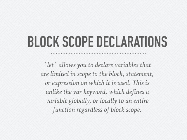 BLOCK SCOPE DECLARATIONS
`let` allows you to declare variables that
are limited in scope to the block, statement,
or expression on which it is used. This is
unlike the var keyword, which defines a
variable globally, or locally to an entire
function regardless of block scope.
