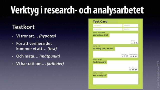 Jonas Söderström • 2023
Verktyg i research- och analysarbetet
Testkort


• Vi tror att… (hypotes)


• För att veri
fi
era det
 
kommer vi att… (test)


• Och mäta… (mätpunkt)


• Vi har rätt om… (kriterier)
