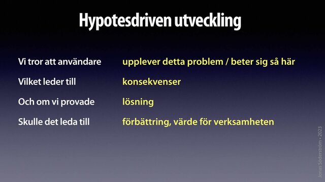 Jonas Söderström • 2023
Hypotesdriven utveckling
Vi tror att användare


Vilket leder till


Och om vi provade


Skulle det leda till
upplever detta problem / beter sig så här


konsekvenser


lösning


förbättring, värde för verksamheten
