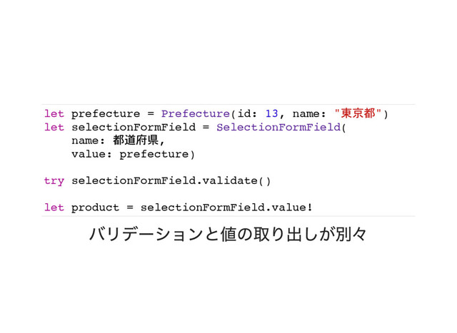 let prefecture = Prefecture(id: 13, name: "東京都")
let selectionFormField = SelectionFormField(
name: 都道府県,
value: prefecture)
try selectionFormField.validate()
let product = selectionFormField.value!
バリデーションと値の取り出しが別々
