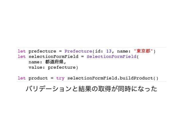 let prefecture = Prefecture(id: 13, name: "東京都")
let selectionFormField = SelectionFormField(
name: 都道府県,
value: prefecture)
let product = try selectionFormField.buildProduct()
バリデーションと結果の取得が同時になった
