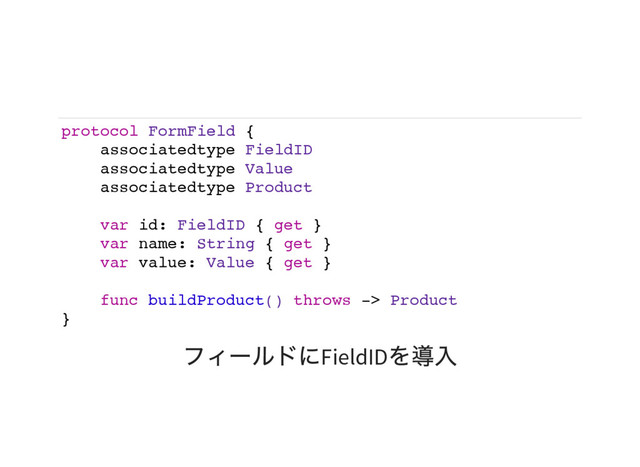 protocol FormField {
associatedtype FieldID
associatedtype Value
associatedtype Product
var id: FieldID { get }
var name: String { get }
var value: Value { get }
func buildProduct() throws -> Product
}
フィールドにFieldID
を導入
