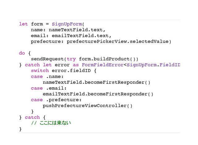 let form = SignUpForm(
name: nameTextField.text,
email: emailTextField.text,
prefecture: prefecturePickerView.selectedValue)
do {
sendRequest(try form.buildProduct())
} catch let error as FormFieldError {
switch error.fieldID {
case .name:
nameTextField.becomeFirstResponder()
case .email:
emailTextField.becomeFirstResponder()
case .prefecture:
pushPrefectureViewController()
}
} catch {
// 来
}
