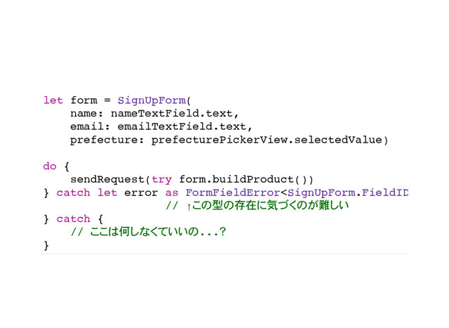 let form = SignUpForm(
name: nameTextField.text,
email: emailTextField.text,
prefecture: prefecturePickerView.selectedValue)
do {
sendRequest(try form.buildProduct())
} catch let error as FormFieldError {
// ↑ 型 存在 気 難
} catch {
// 何 ...
}
