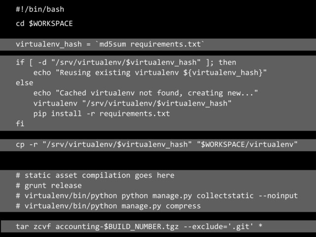 #!/bin/bash
cd	  $WORKSPACE
virtualenv_hash	  =	  `md5sum	  requirements.txt`
if	  [	  -­‐d	  "/srv/virtualenv/$virtualenv_hash"	  ];	  then
	  	  	  	  echo	  "Reusing	  existing	  virtualenv	  ${virtualenv_hash}"
else
	  	  	  	  echo	  "Cached	  virtualenv	  not	  found,	  creating	  new..."
	  	  	  	  virtualenv	  "/srv/virtualenv/$virtualenv_hash"
	  	  	  	  pip	  install	  -­‐r	  requirements.txt
fi
cp	  -­‐r	  "/srv/virtualenv/$virtualenv_hash"	  "$WORKSPACE/virtualenv"
#	  static	  asset	  compilation	  goes	  here
#	  grunt	  release
#	  virtualenv/bin/python	  python	  manage.py	  collectstatic	  -­‐-­‐noinput
#	  virtualenv/bin/python	  manage.py	  compress
tar	  zcvf	  accounting-­‐$BUILD_NUMBER.tgz	  -­‐-­‐exclude='.git'	  *
