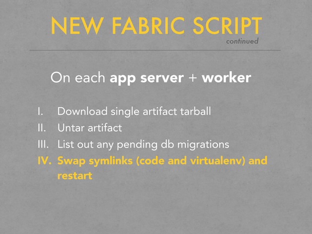 NEW FABRIC SCRIPT
On each app server + worker
I. Download single artifact tarball
II. Untar artifact
III. List out any pending db migrations
IV. Swap symlinks (code and virtualenv) and
restart
continued

