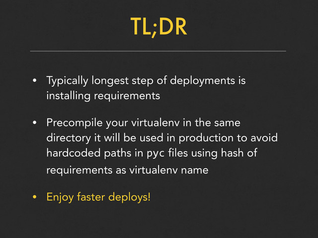 TL;DR
• Typically longest step of deployments is
installing requirements
• Precompile your virtualenv in the same
directory it will be used in production to avoid
hardcoded paths in pyc files using hash of
requirements as virtualenv name
• Enjoy faster deploys!
