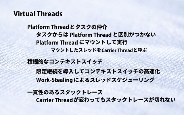 Virtual Threads
Platform Threadとタスクの仲介
Platform Thread
タスクからは と区別がつかない
Platform Thread にマウントして実行
Carrier Thread
マウントしたスレッドを と呼ぶ
積極的なコンテキストスイッチ
限定継続を導入してコンテキストスイッチの高速化
Work-Stealingによるスレッドスケジューリング
一貫性のあるスタックトレース
Carrier Threadが変わってもスタックトレースが切れない
