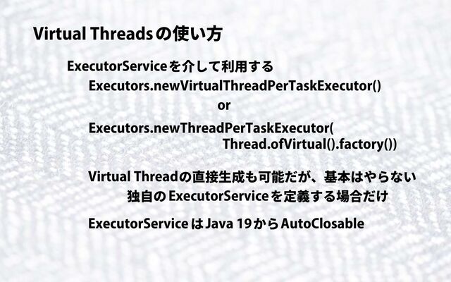 Virtual Threadsの使い方
ExecutorServiceを介して利用する
Executors.newVirtualThreadPerTaskExecutor()
Executors.newThreadPerTaskExecutor(
Thread.ofVirtual().factory())
or
Virtual Threadの直接生成も可能だが、基本はやらない
ExecutorServiceを定義する場合だけ
独自の
ExecutorServiceはJava 19からAutoClosable
