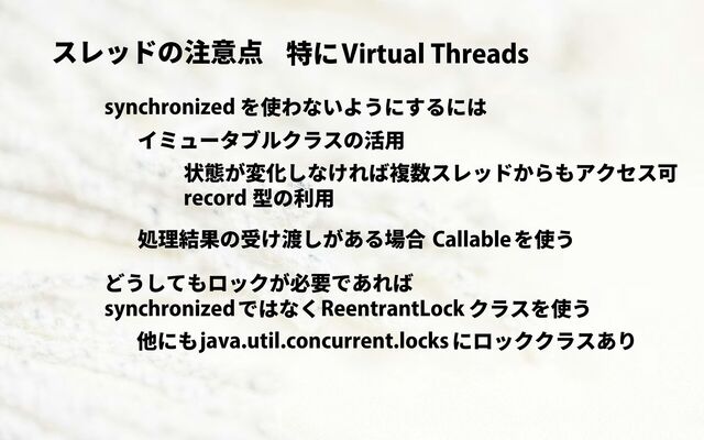 スレッドの注意点 Virtual Threads
特に
synchronized を使わないようにするには
イミュータブルクラスの活用
record 型の利用
状態が変化しなければ複数スレッドからもアクセス可
処理結果の受け渡しがある場合 Callableを使う
どうしてもロックが必要であれば
synchronizedではなくReentrantLock クラスを使う
java.util.concurrent.locksにロッククラスあり
他にも
