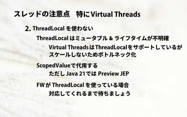 スレッドの注意点 Virtual Threads
特に
ThreadLocal を使わない
2.
ThreadLocal はミュータブル & ライフタイムが不明確
Virtual Threads ThreadLocalをサポートしているが
は
スケールしないためボトルネック化
ScopedValueで代用する
Java 21 Preview JEP
では
ただし
FWが ThreadLocal を使っている場合
対応してくれるまで待ちましょう
