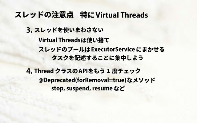 スレッドの注意点 Virtual Threads
特に
スレッドを使いまわさない
3.
Virtual Threadsは使い捨て
ExecutorService
スレッドのプールは にまかせる
タスクを記述することに集中しよう
クラスの
4. Thread APIをもう 1 度チェック
@Deprecated(forRemoval=true)なメソッド
stop, suspend, resumeなど
