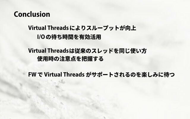 Conclusion
Virtual Threadsによりスループットが向上
I/Oの待ち時間を有効活用
Virtual Threadsは従来のスレッドを同じ使い方
使用時の注意点を把握する
FWで Virtual Threads がサポートされるのを楽しみに待つ

