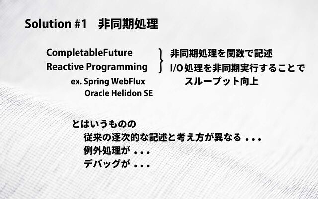 Solution #1 非同期処理
CompletableFuture
Reactive Programming
ex. Spring WebFlux
Oracle Helidon SE
非同期処理を関数で記述
}
処理を非同期実行することで
スループット向上
I/O
とはいうものの
従来の逐次的な記述と考え方が異なる ...
例外処理が ...
デバッグが ...
