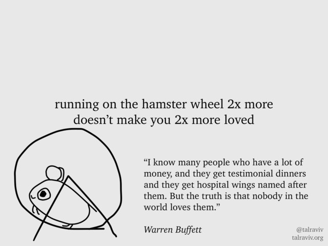 @talraviv
talraviv.org
running on the hamster wheel 2x more
doesn’t make you 2x more loved
“I know many people who have a lot of
money, and they get testimonial dinners
and they get hospital wings named after
them. But the truth is that nobody in the
world loves them.”
Warren Buffett
