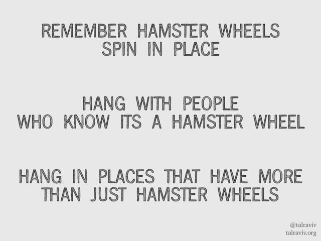 @talraviv
talraviv.org
REMEMBER HAMSTER WHEELS
SPIN IN PLACE
HANG WITH PEOPLE
WHO KNOW ITS A HAMSTER WHEEL
HANG IN PLACES THAT HAVE MORE
THAN JUST HAMSTER WHEELS
